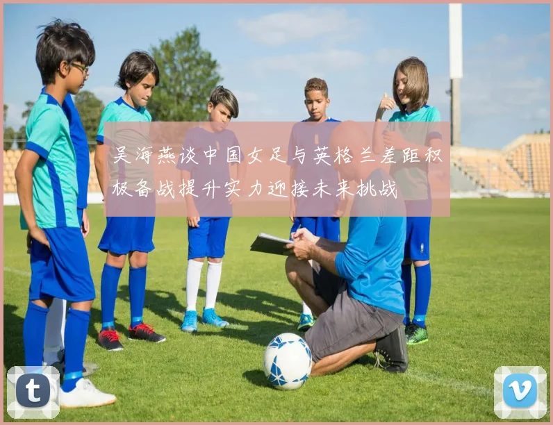 吴海燕谈中国女足与英格兰差距积极备战提升实力迎接未来挑战