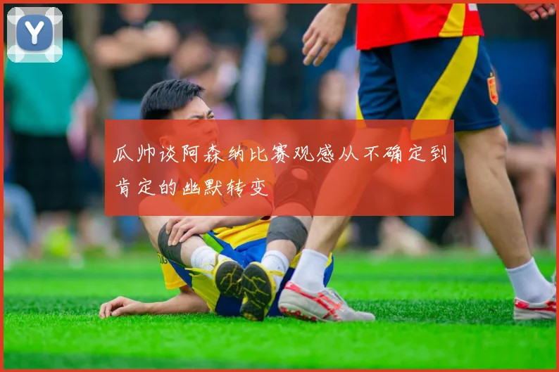 瓜帅谈阿森纳比赛观感从不确定到肯定的幽默转变