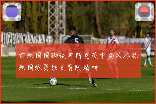 前韩国国脚谈布斯克茨中场风格称韩国球员缺乏冒险精神