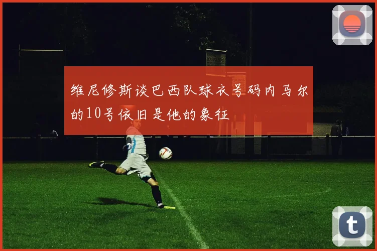 维尼修斯谈巴西队球衣号码内马尔的10号依旧是他的象征