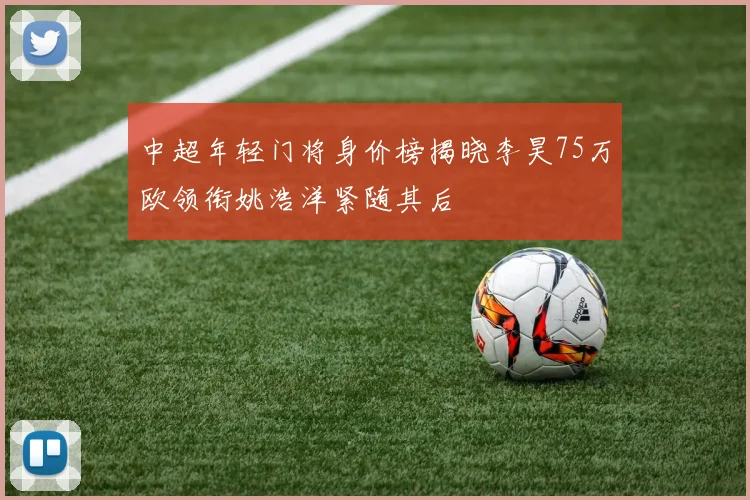 中超年轻门将身价榜揭晓李昊75万欧领衔姚浩洋紧随其后