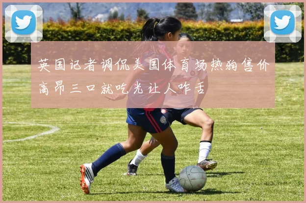 英国记者调侃美国体育场热狗售价高昂三口就吃光让人咋舌