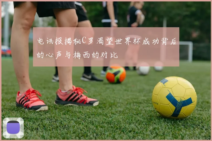 电讯报揭秘C罗渴望世界杯成功背后的心声与梅西的对比