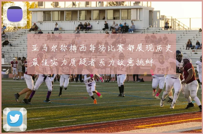 亚马尔称梅西每场比赛都展现历史最佳实力质疑者或为故意挑衅