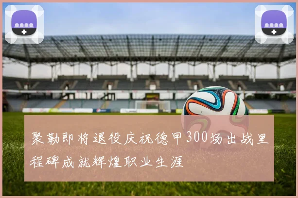 聚勒即将退役庆祝德甲300场出战里程碑成就辉煌职业生涯
