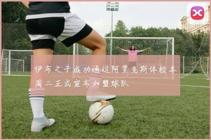 伊布之子成功通过阿贾克斯体检本周二正式宣布加盟球队