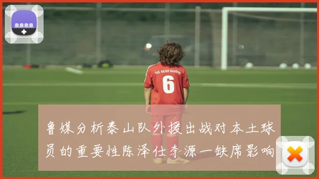 鲁媒分析泰山队外援出战对本土球员的重要性陈泽仕李源一缺席影响显著