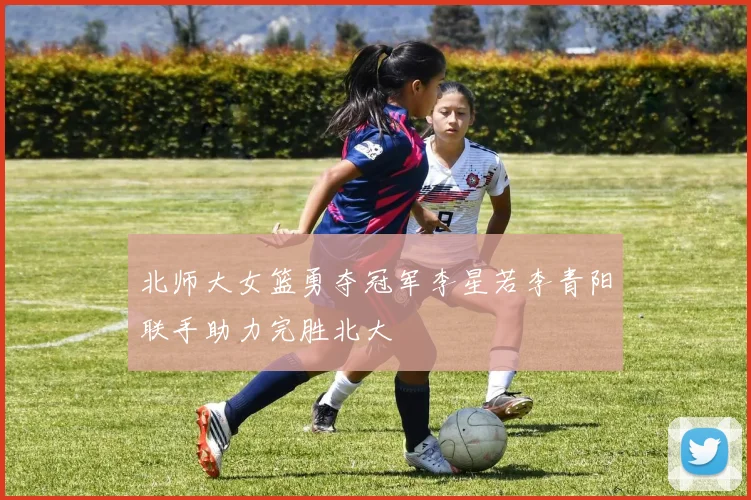 北师大女篮勇夺冠军李星若李青阳联手助力完胜北大