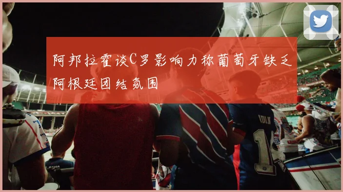 阿邦拉霍谈C罗影响力称葡萄牙缺乏阿根廷团结氛围