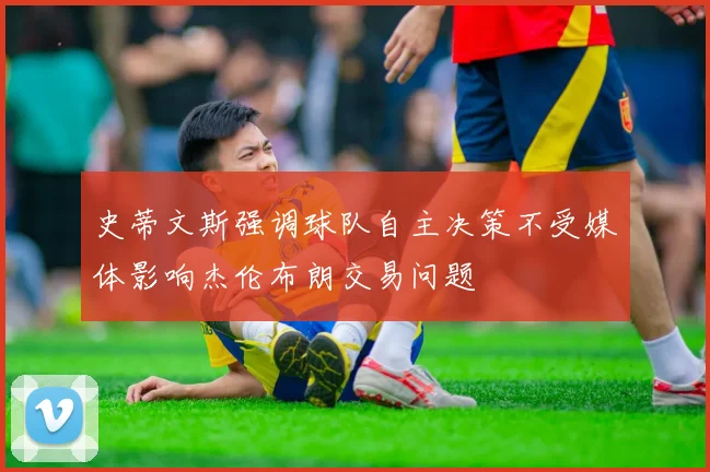 史蒂文斯强调球队自主决策不受媒体影响杰伦布朗交易问题
