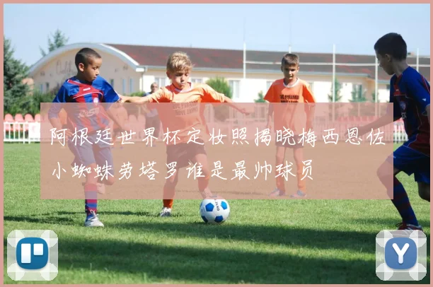 阿根廷世界杯定妆照揭晓梅西恩佐小蜘蛛劳塔罗谁是最帅球员