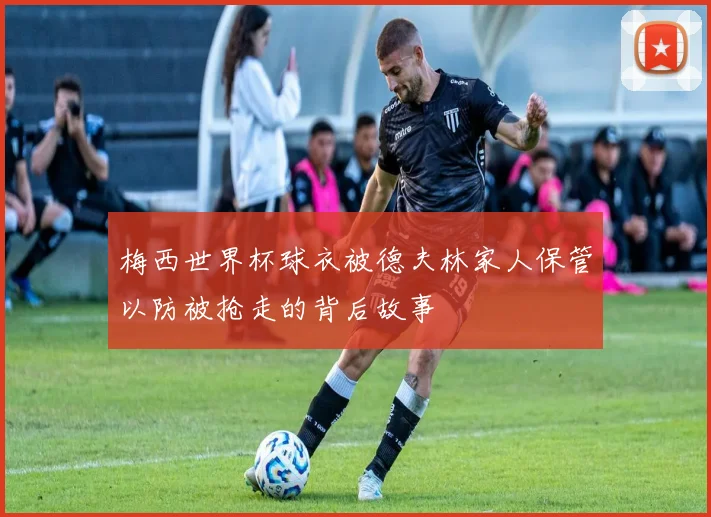 梅西世界杯球衣被德夫林家人保管以防被抢走的背后故事