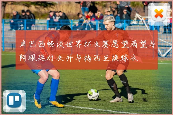 库巴西畅谈世界杯决赛愿望渴望与阿根廷对决并与梅西互换球衣