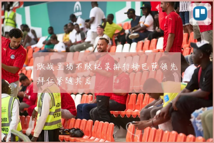 欧战主场不败纪录排行榜巴萨领先拜仁紧随其后