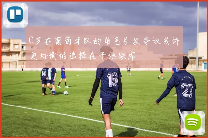 C罗在葡萄牙队的角色引发争议或许更均衡的选择在于他缺席