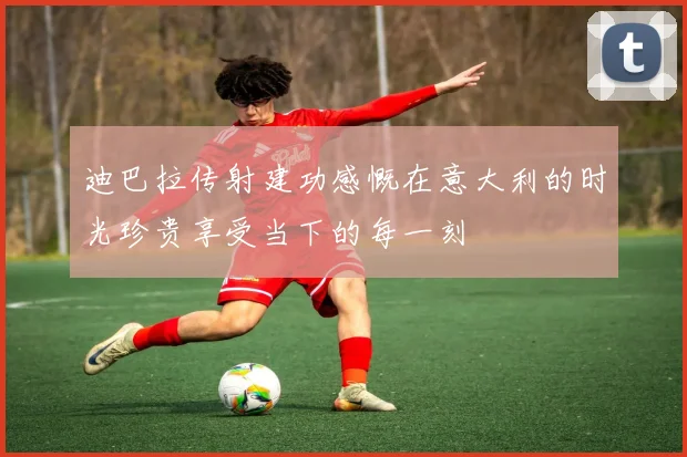 迪巴拉传射建功感慨在意大利的时光珍贵享受当下的每一刻