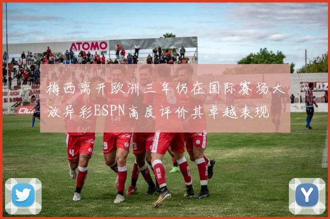 梅西离开欧洲三年仍在国际赛场大放异彩ESPN高度评价其卓越表现