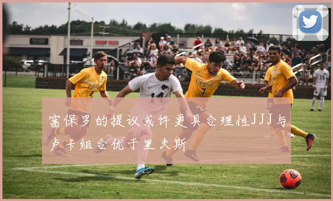 富保罗的提议或许更具合理性JJJ与卢卡组合优于里夫斯