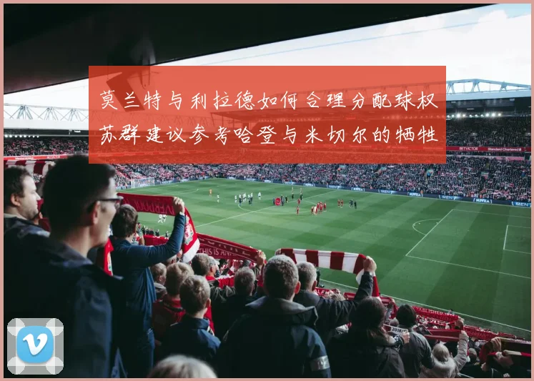 莫兰特与利拉德如何合理分配球权苏群建议参考哈登与米切尔的牺牲精神