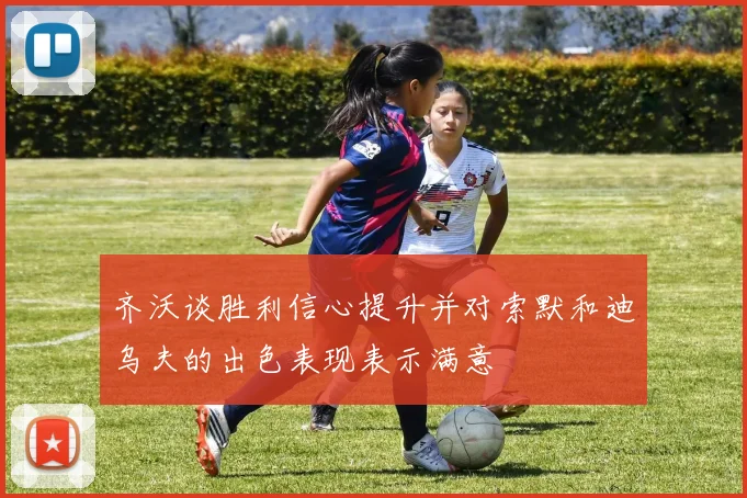 齐沃谈胜利信心提升并对索默和迪乌夫的出色表现表示满意