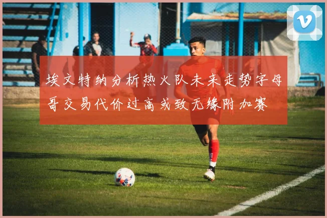 埃文特纳分析热火队未来走势字母哥交易代价过高或致无缘附加赛