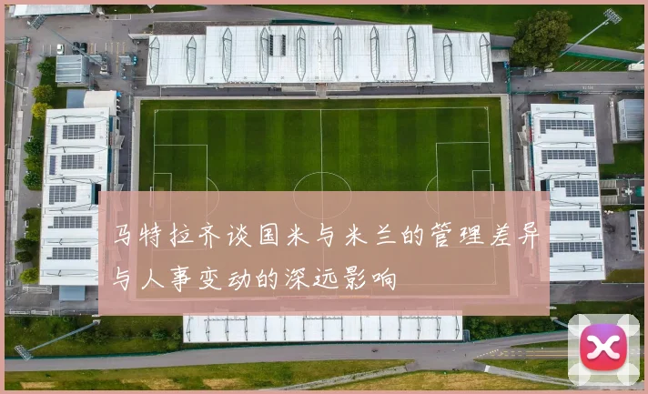 马特拉齐谈国米与米兰的管理差异与人事变动的深远影响